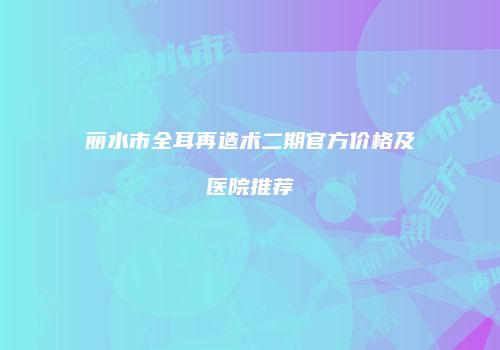 丽水市全耳再造术二期官方价格及医院推荐