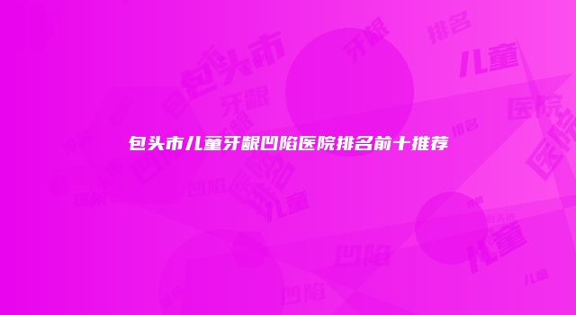 包头市儿童牙龈凹陷医院排名前十推荐