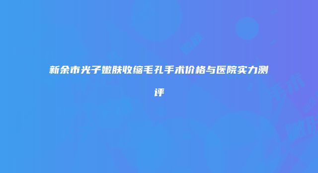 新余市光子嫩肤收缩毛孔手术价格与医院实力测评