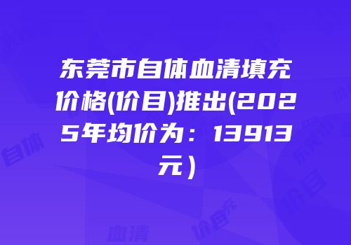 东莞市自体血清填充价格(价目)推出(2025年均价为：13913元）