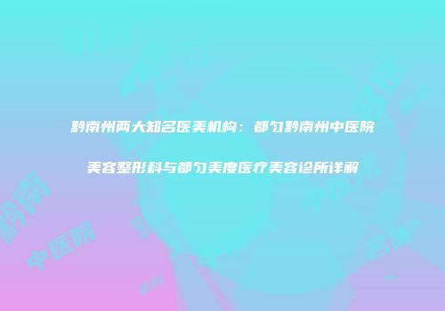 黔南州两大知名医美机构：都匀黔南州中医院美容整形科与都匀美度医疗美容诊所详解