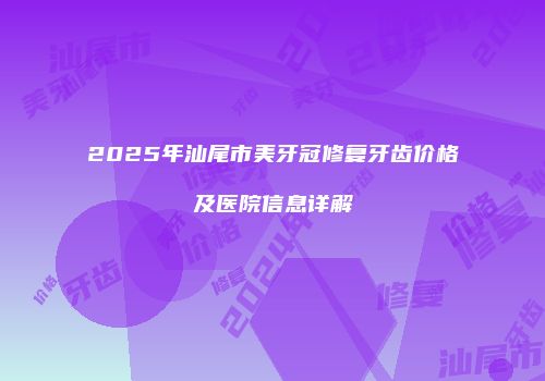 2025年汕尾市美牙冠修复牙齿价格及医院信息详解
