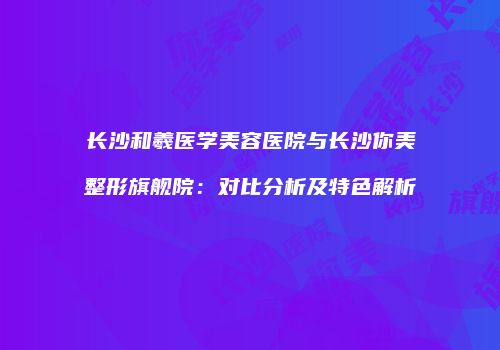 长沙和羲医学美容医院与长沙你美整形旗舰院：对比分析及特色解析