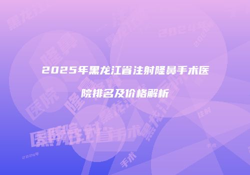 2025年黑龙江省注射隆鼻手术医院排名及价格解析