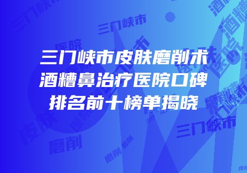 三门峡市皮肤磨削术酒糟鼻治疗医院口碑排名前十榜单揭晓