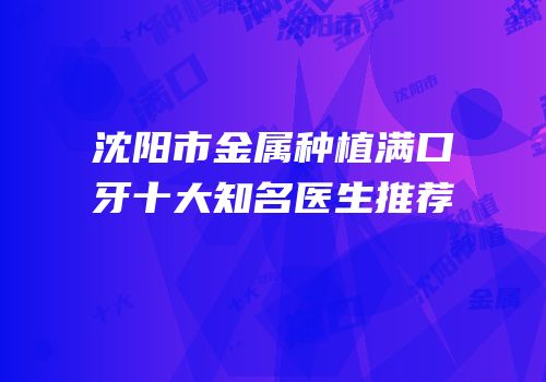 沈阳市金属种植满口牙十大知名医生推荐