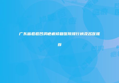 广东省痘痘凹洞疤痕修复医院排行榜及名医推荐