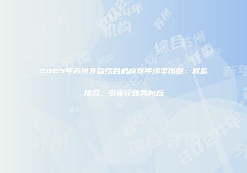 2025年苏州牙齿综合机构新年榜单揭晓：权威排名，引领行业风向标