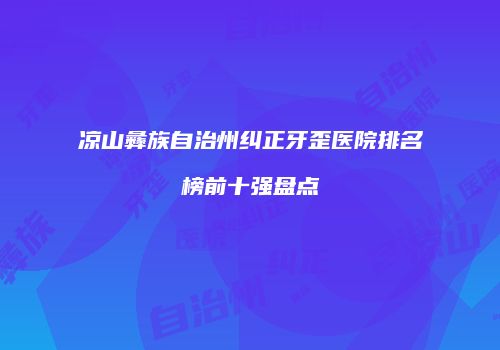 凉山彝族自治州纠正牙歪医院排名榜前十强盘点