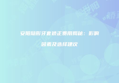 安阳隐形牙套矫正费用揭秘：影响因素及选择建议