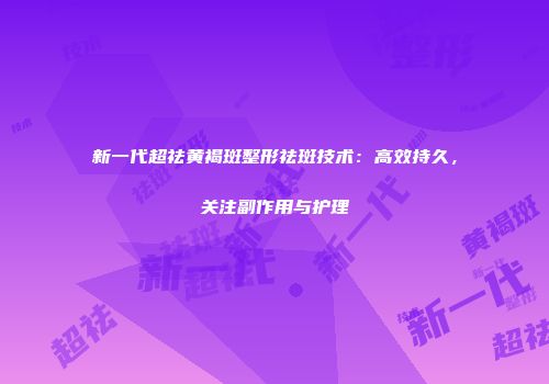 新一代超祛黄褐斑整形祛斑技术：高效持久，关注副作用与护理