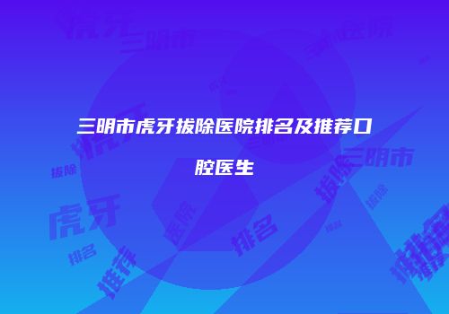 三明市虎牙拔除医院排名及推荐口腔医生
