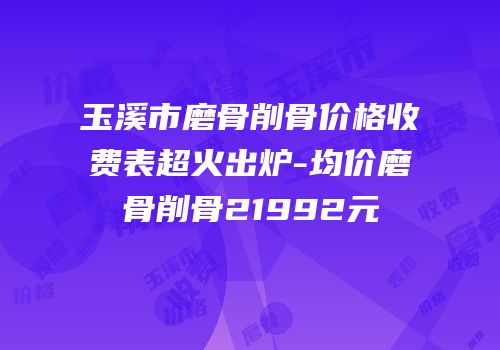 玉溪市磨骨削骨价格收费表超火出炉-均价磨骨削骨21992元