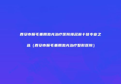 西安市腋毛重用激光治疗医院排名前十佳专业之选（西安市腋毛重用激光治疗整形医院）