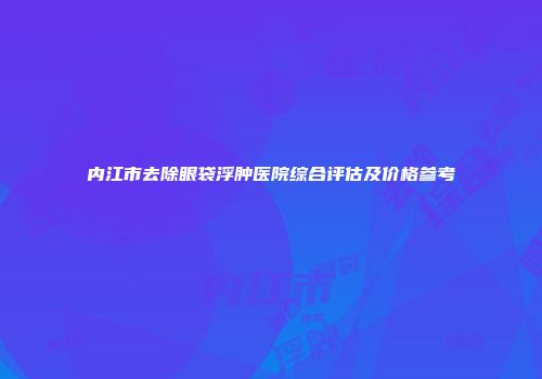 内江市去除眼袋浮肿医院综合评估及价格参考