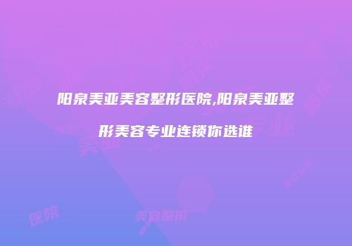 阳泉美亚美容整形医院,阳泉美亚整形美容专业连锁你选谁