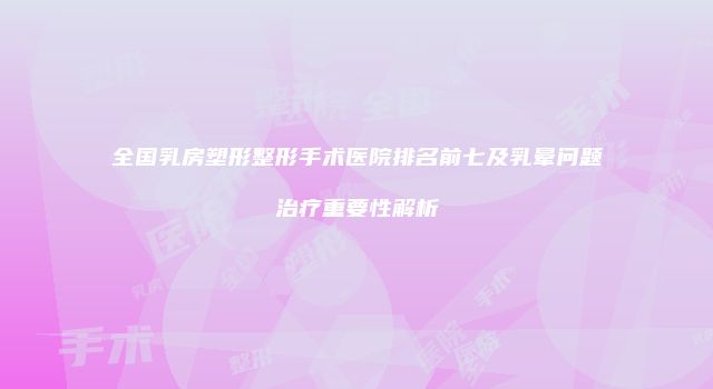 全国乳房塑形整形手术医院排名前七及乳晕问题治疗重要性解析