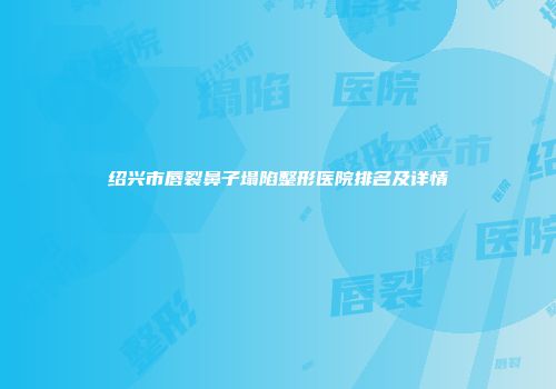 绍兴市唇裂鼻子塌陷整形医院排名及详情