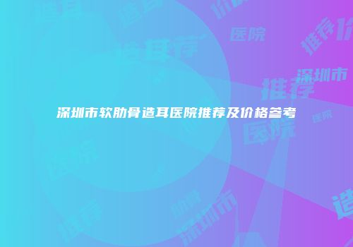 深圳市软肋骨造耳医院推荐及价格参考