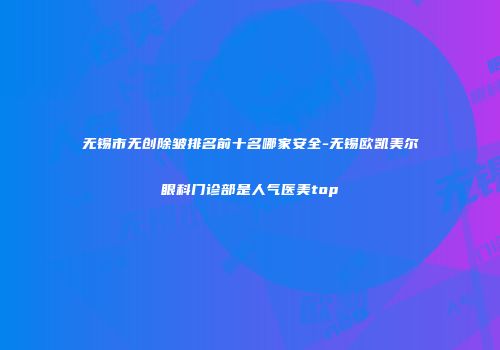 无锡市无创除皱排名前十名哪家安全-无锡欧凯美尔眼科门诊部是人气医美top