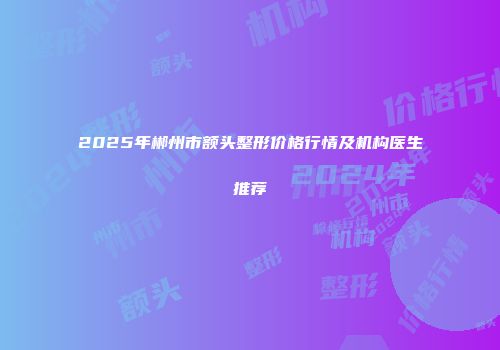 2025年郴州市额头整形价格行情及机构医生推荐