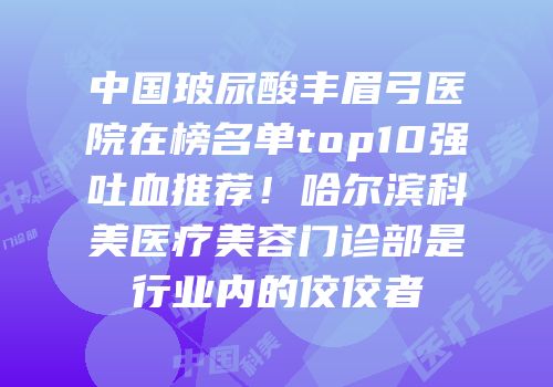 中国玻尿酸丰眉弓医院在榜名单top10强吐血推荐！哈尔滨科美医疗美容门诊部是行业内的佼佼者