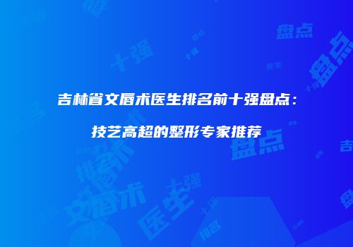 吉林省文唇术医生排名前十强盘点：技艺高超的整形专家推荐