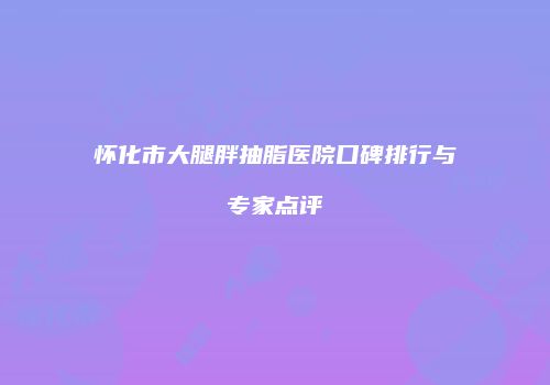 怀化市大腿胖抽脂医院口碑排行与专家点评