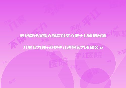 苏州激光溶脂大腿综合实力前十口碑排名哪几家实力强+苏州平江医院实力不输公立