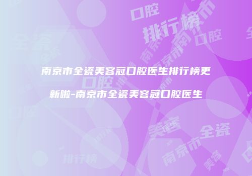 南京市全瓷美容冠口腔医生排行榜更新啦-南京市全瓷美容冠口腔医生
