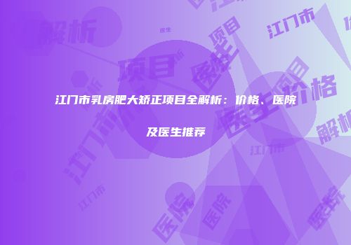 江门市乳房肥大矫正项目全解析：价格、医院及医生推荐