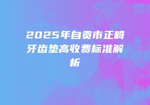 2025年自贡市正畸牙齿垫高收费标准解析