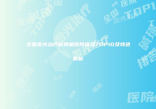 全国激光治疗碱璜瘤医院排名TOP10及特色解析