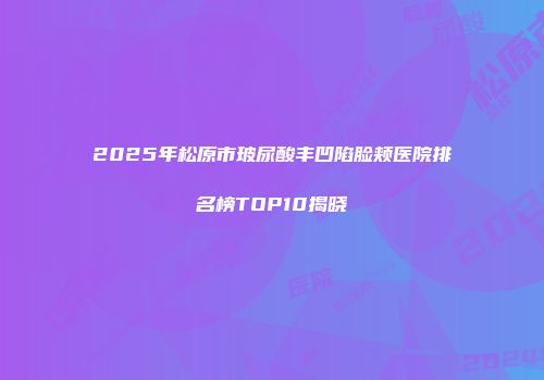2025年松原市玻尿酸丰凹陷脸颊医院排名榜TOP10揭晓