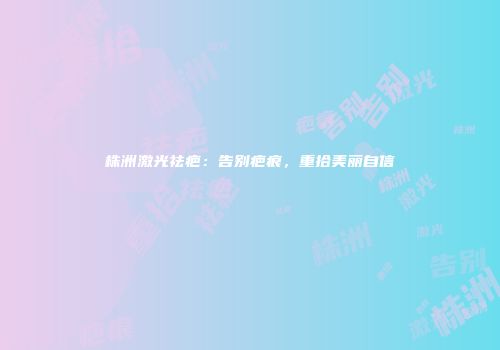 株洲激光祛疤：告别疤痕，重拾美丽自信