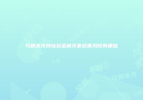 乌鲁木齐纯钛冠金属牙套危害风险有哪些