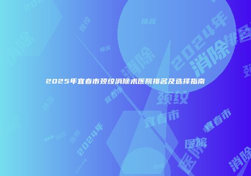 2025年宜春市颈纹消除术医院排名及选择指南