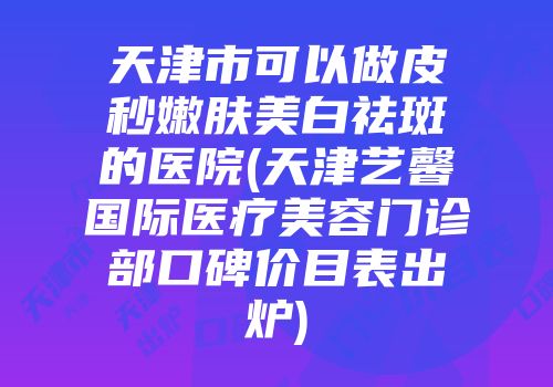天津市可以做皮秒嫩肤美白祛斑的医院(天津艺馨国际医疗美容门诊部口碑价目表出炉)