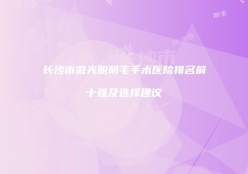 长沙市激光脱阴毛手术医院排名前十强及选择建议