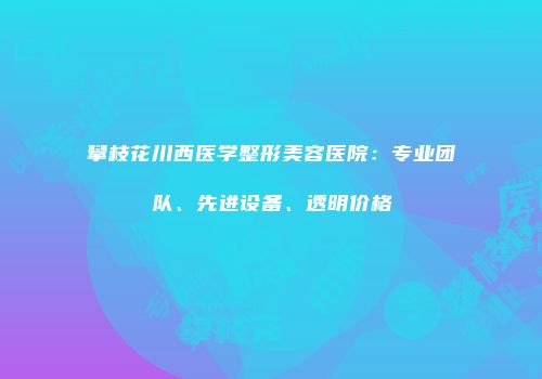 攀枝花川西医学整形美容医院：专业团队、先进设备、透明价格