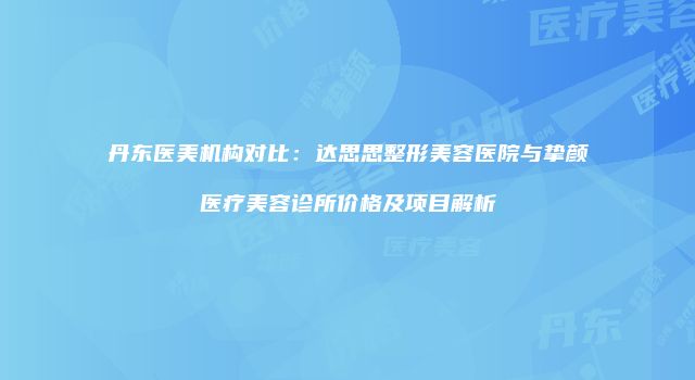 丹东医美机构对比：达思思整形美容医院与挚颜医疗美容诊所价格及项目解析