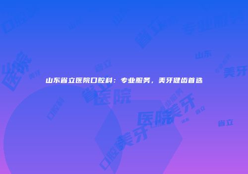 山东省立医院口腔科：专业服务，美牙健齿首选