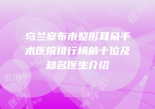 乌兰察布市整形耳朵手术医院排行榜前十位及知名医生介绍