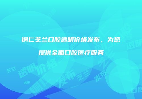 铜仁芝兰口腔透明价格发布，为您提供全面口腔医疗服务