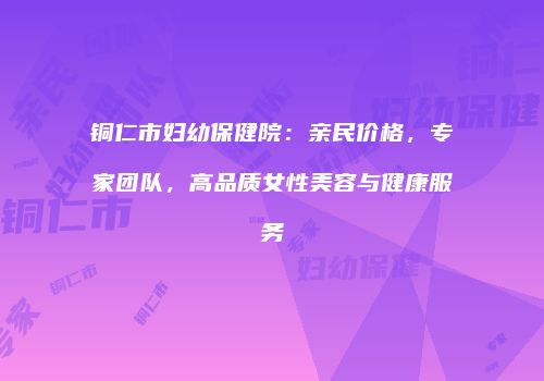 铜仁市妇幼保健院：亲民价格，专家团队，高品质女性美容与健康服务