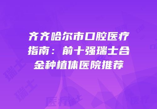 齐齐哈尔市口腔医疗指南：前十强瑞士合金种植体医院推荐