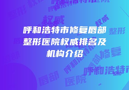 呼和浩特市修复唇部整形医院权威排名及机构介绍