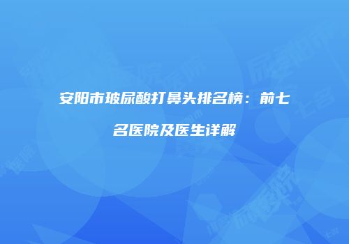 安阳市玻尿酸打鼻头排名榜：前七名医院及医生详解
