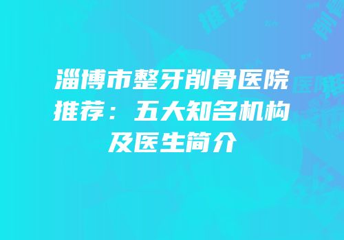 淄博市整牙削骨医院推荐：五大知名机构及医生简介