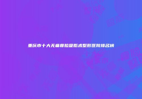 重庆市十大无痛瘦脸吸脂术整形医院排名榜